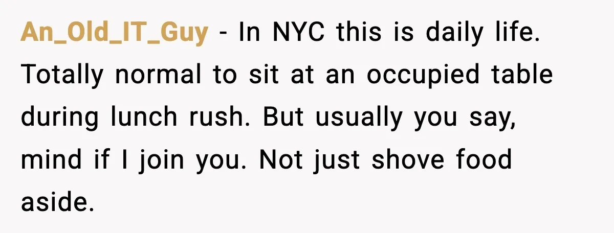 An_Old_IT_Guy - In NYC this is daily life. Totally normal to sit at an occupied table during lunch rush. But usually you say, mind if I join you. Not just...