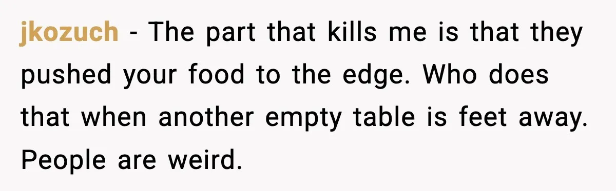jkozuch - The part that kills me is that they pushed your food to the edge. Who does that when another empty table is feet away. People are weird.