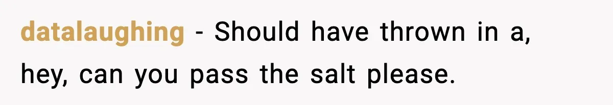 datalaughing - Should have thrown in a, hey, can you pass the salt please.