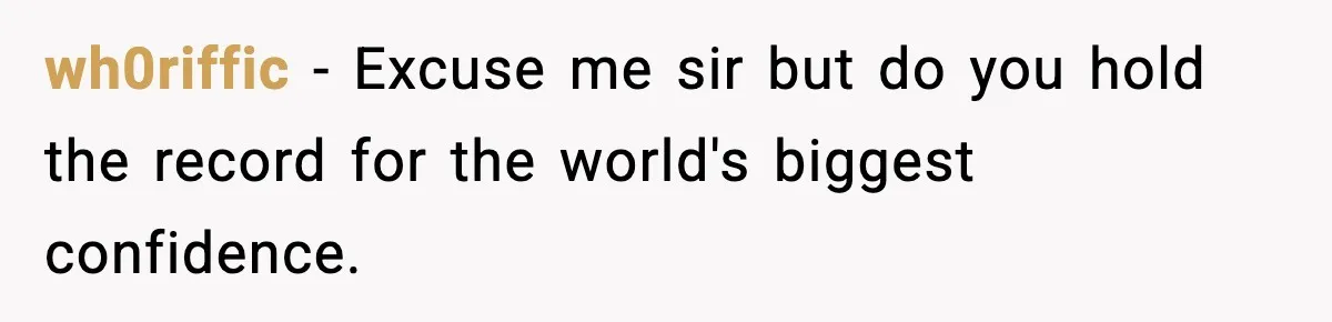 wh0riffic - Excuse me sir but do you hold the record for the world's biggest confidence.
