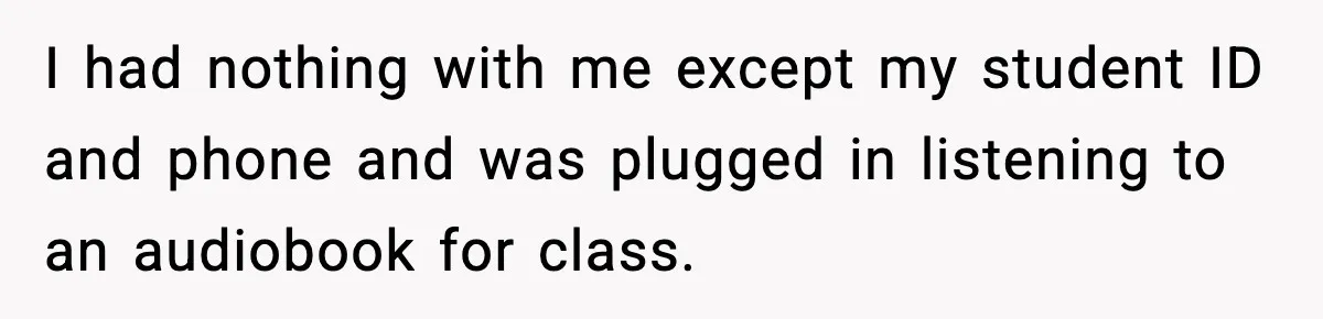 I had nothing with me except my student ID and phone and was plugged in listening to an audiobook for class.