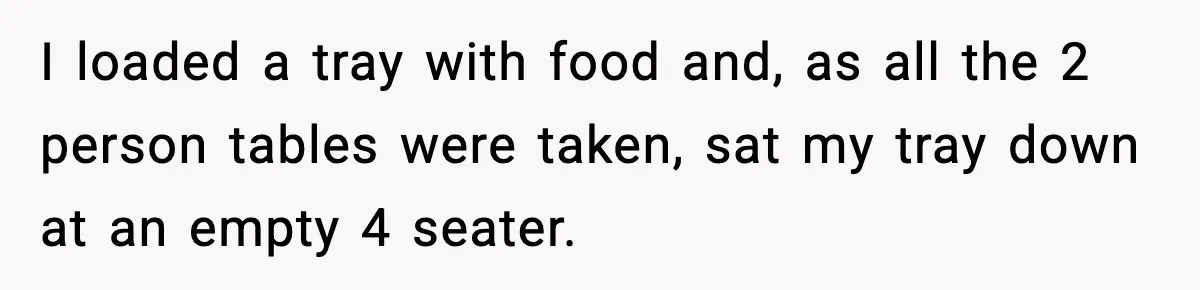 I loaded a tray with food and, as all the 2 person tables were taken, sat my tray down at an empty 4 seater.