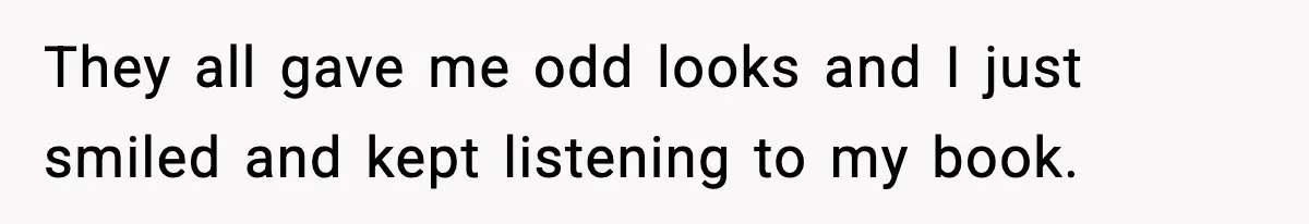 They all gave me odd looks and I just smiled and kept listening to my book.