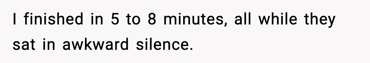 I finished in 5 to 8 minutes, all while they sat in awkward silence.
