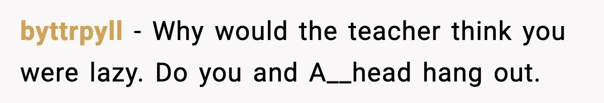 byttrpyll - Why would the teacher think you were lazy. Do you and A__head hang out.