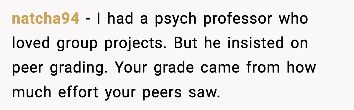 natcha94 - I had a psych professor who loved group projects. But he insisted on peer grading. Your grade came from how much effort your peers saw.