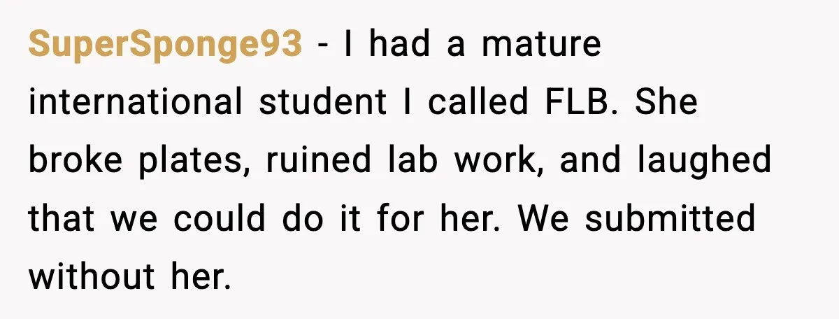 SuperSponge93 - I had a mature international student I called FLB. She broke plates, ruined lab work, and laughed that we could do it for her. We submitted without her.