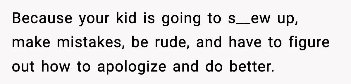 Because your kid is going to s__ew up, make mistakes, be rude, and have to figure out how to apologize and do better.