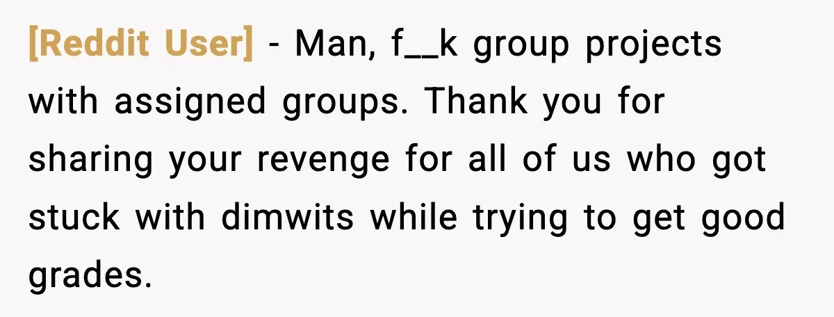 [Reddit User] - Man, f__k group projects with assigned groups. Thank you for sharing your revenge for all of us who got stuck with dimwits while trying to get good...