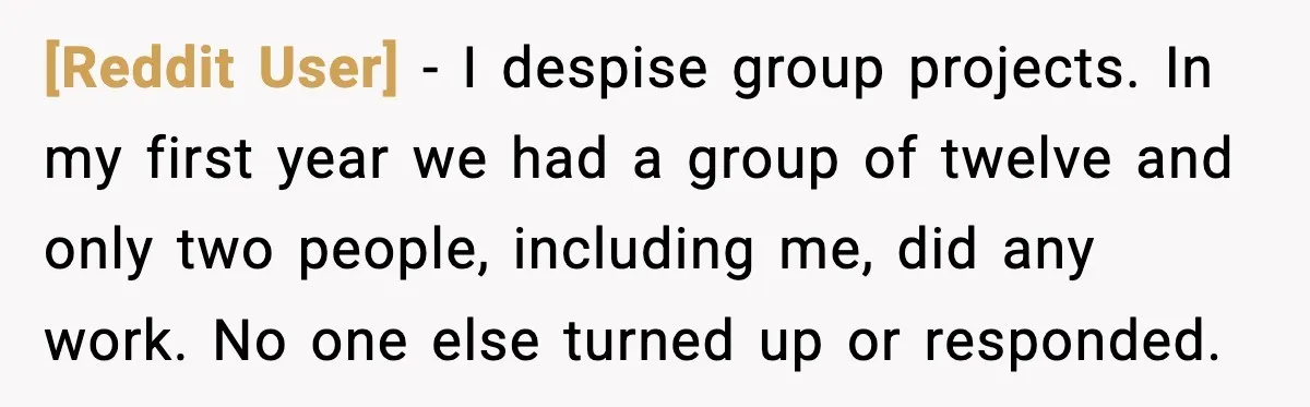 [Reddit User] - I despise group projects. In my first year we had a group of twelve and only two people, including me, did any work. No one else turned...