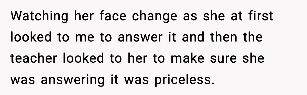 Watching her face change as she at first looked to me to answer it and then the teacher looked to her to make sure she was answering it was priceless.