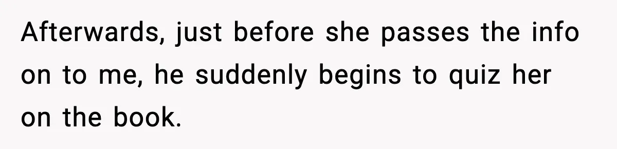 Afterwards, just before she passes the info on to me, he suddenly begins to quiz her on the book.