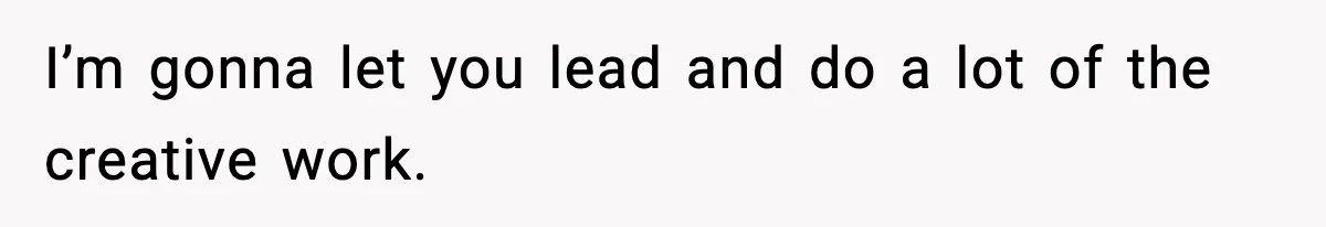 I’m gonna let you lead and do a lot of the creative work.