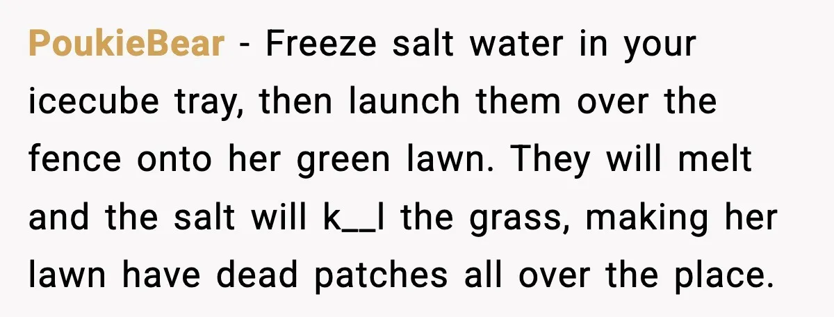PoukieBear - Freeze salt water in your icecube tray, then launch them over the fence onto her green lawn. They will melt and the salt will k__l the grass, making...