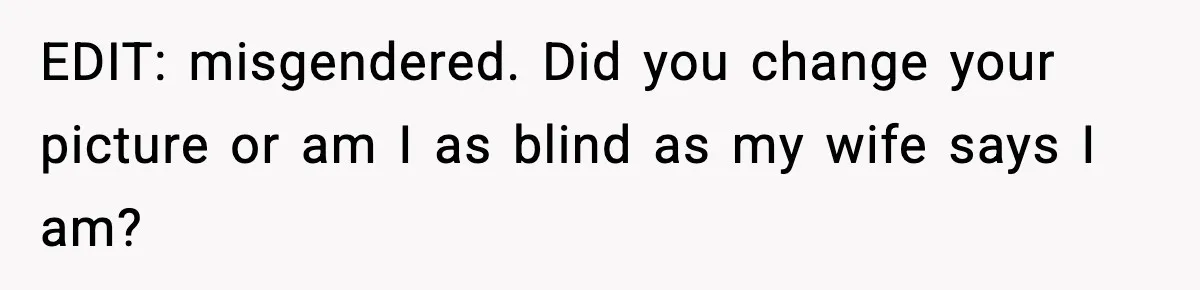 EDIT: misgendered. Did you change your picture or am I as blind as my wife says I am?