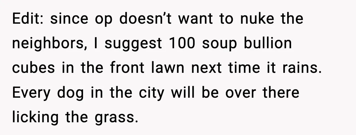 Edit: since op doesn’t want to nuke the neighbors, I suggest 100 soup bullion cubes in the front lawn next time it rains. Every dog in the city will be...
