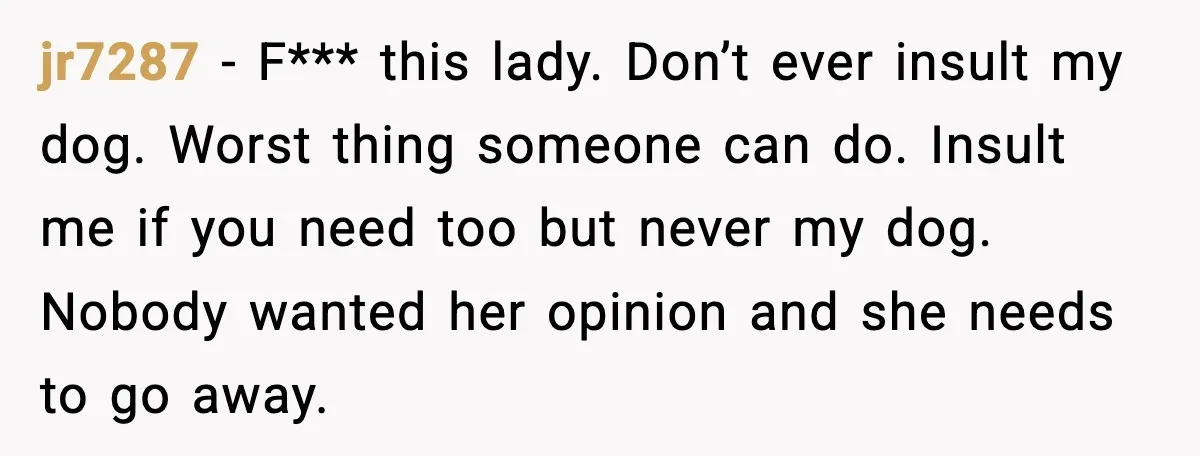 jr7287 - F*** this lady. Don’t ever insult my dog. Worst thing someone can do. Insult me if you need too but never my dog. Nobody wanted her opinion and...