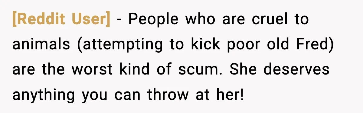 [Reddit User] - People who are cruel to animals (attempting to kick poor old Fred) are the worst kind of scum. She deserves anything you can throw at her!