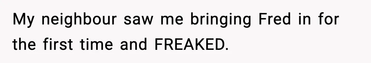 My neighbour saw me bringing Fred in for the first time and FREAKED.