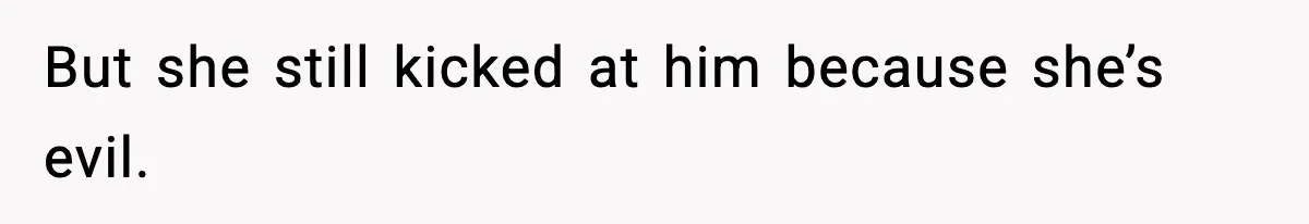 But she still kicked at him because she’s evil.