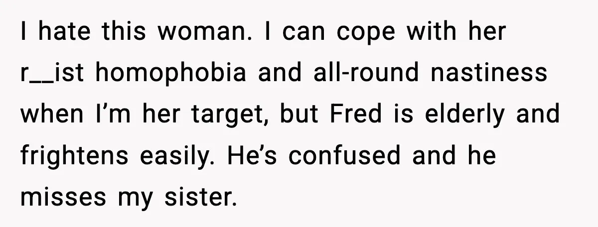 I hate this woman. I can cope with her r__ist homophobia and all-round nastiness when I’m her target, but Fred is elderly and frightens easily. He’s confused and he misses...