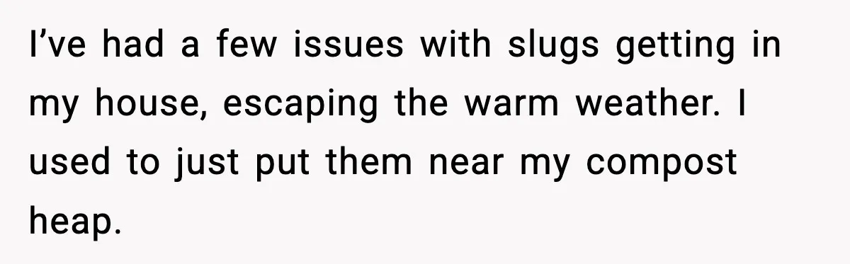 I’ve had a few issues with slugs getting in my house, escaping the warm weather. I used to just put them near my compost heap.