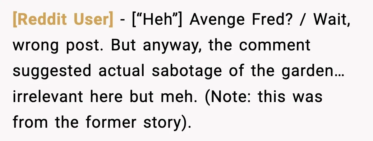 [Reddit User] - [“Heh”] Avenge Fred? / Wait, wrong post. But anyway, the comment suggested actual sabotage of the garden… irrelevant here but meh. (Note: this was from the former...