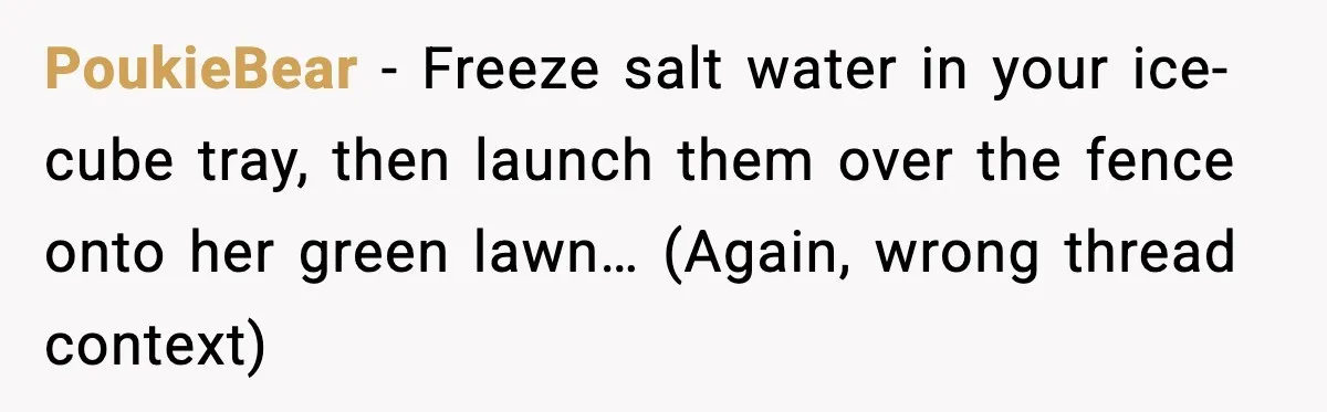 PoukieBear - Freeze salt water in your ice-cube tray, then launch them over the fence onto her green lawn… (Again, wrong thread context)