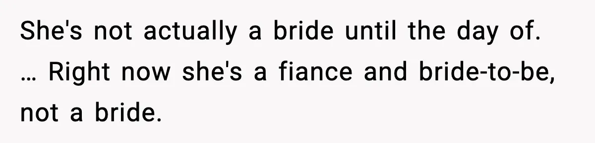 She's not actually a bride until the day of. … Right now she's a fiance and bride-to-be, not a bride.
