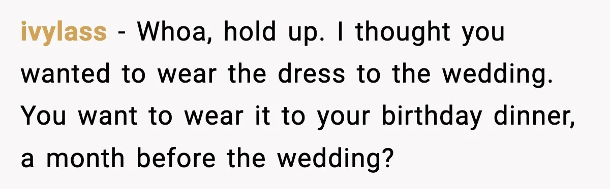ivylass - Whoa, hold up. I thought you wanted to wear the dress to the wedding. You want to wear it to your birthday dinner, a month before the wedding?