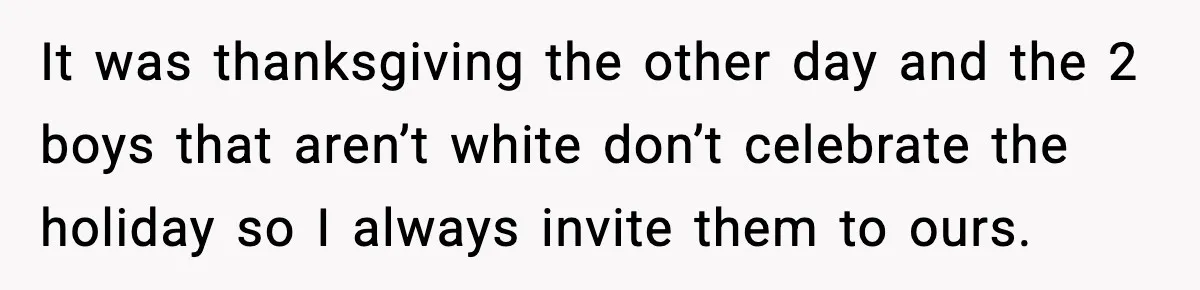 It was thanksgiving the other day and the 2 boys that aren’t white don’t celebrate the holiday so I always invite them to ours.