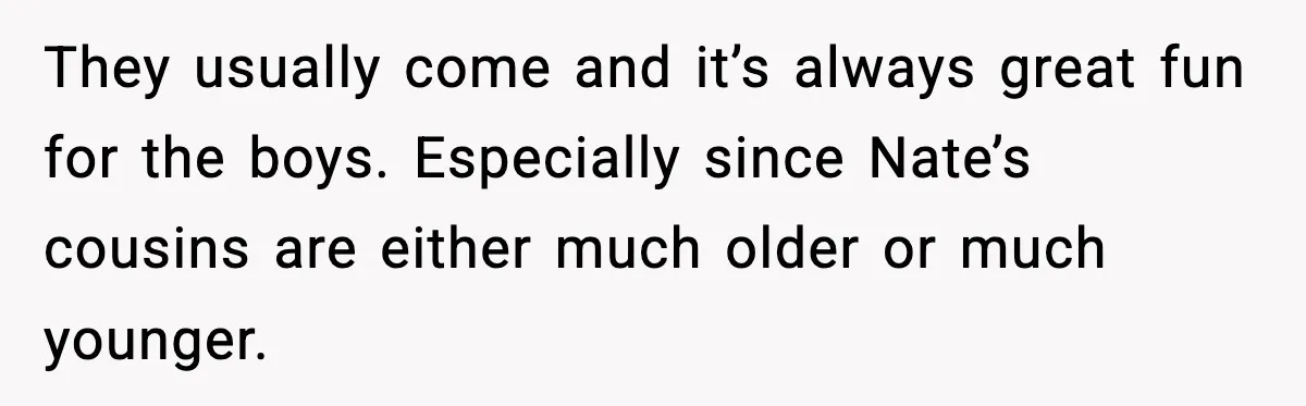 They usually come and it’s always great fun for the boys. Especially since Nate’s cousins are either much older or much younger.