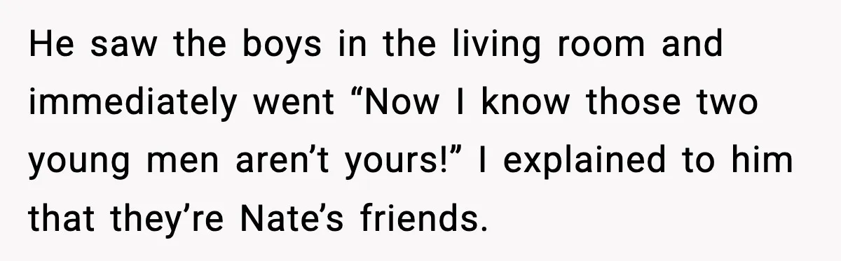 He saw the boys in the living room and immediately went “Now I know those two young men aren’t yours!” I explained to him that they’re Nate’s friends.