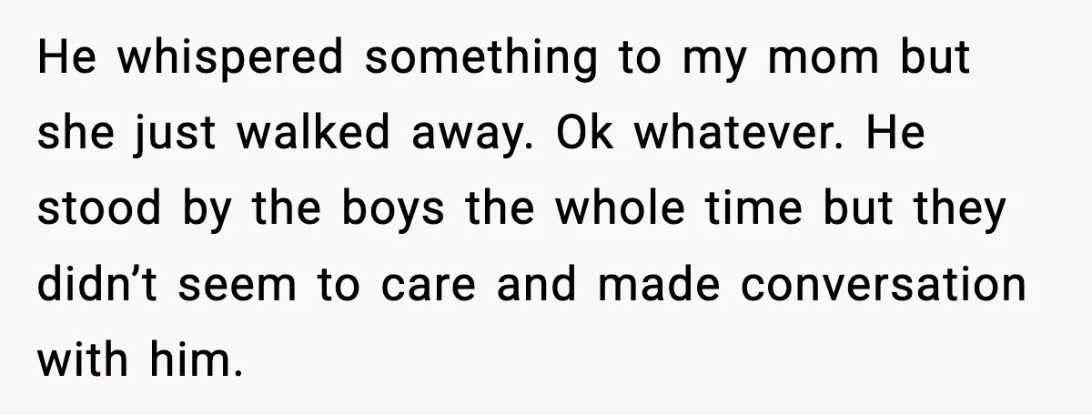 He whispered something to my mom but she just walked away. Ok whatever. He stood by the boys the whole time but they didn’t seem to care and made conversation...
