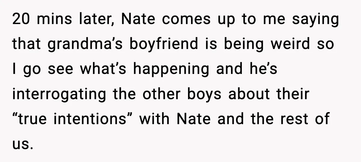 20 mins later, Nate comes up to me saying that grandma’s boyfriend is being weird so I go see what’s happening and he’s interrogating the other boys about their “true...
