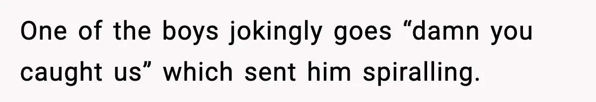 One of the boys jokingly goes “damn you caught us” which sent him spiralling.