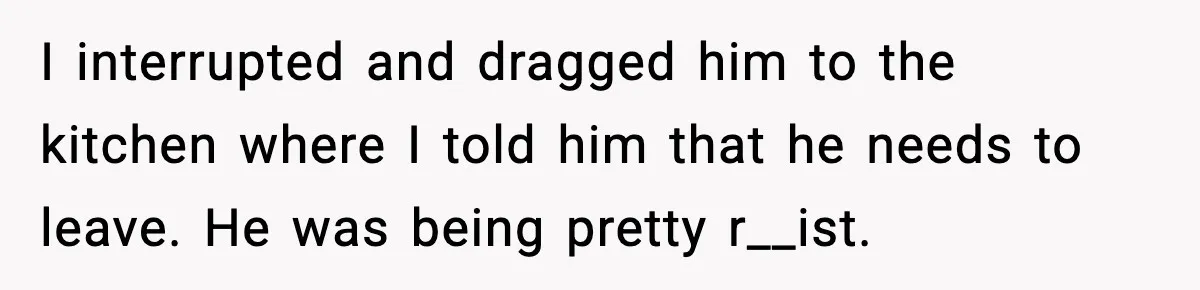 I interrupted and dragged him to the kitchen where I told him that he needs to leave. He was being pretty r__ist.