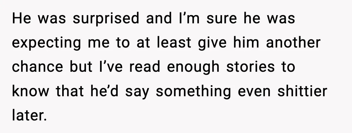 He was surprised and I’m sure he was expecting me to at least give him another chance but I’ve read enough stories to know that he’d say something even shittier...