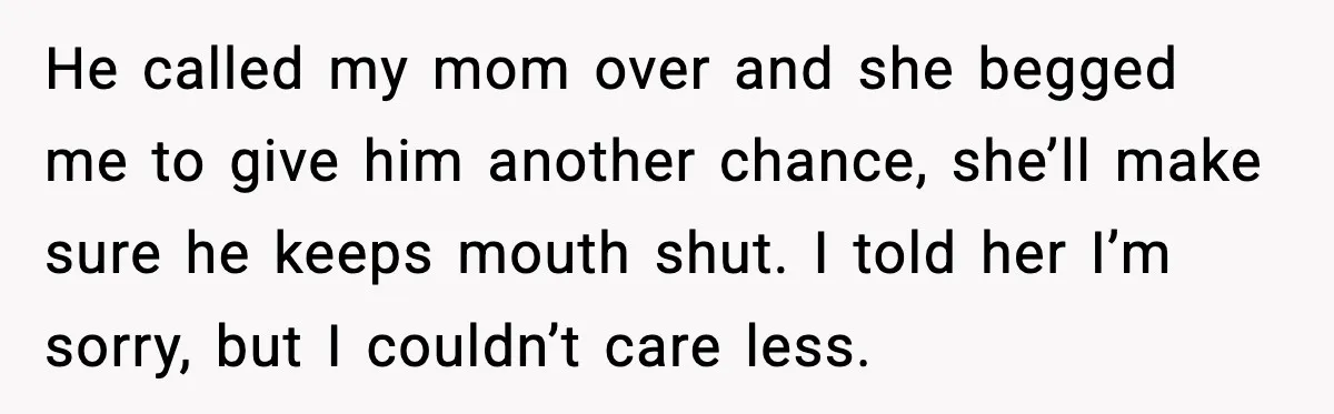 He called my mom over and she begged me to give him another chance, she’ll make sure he keeps mouth shut. I told her I’m sorry, but I couldn’t care...