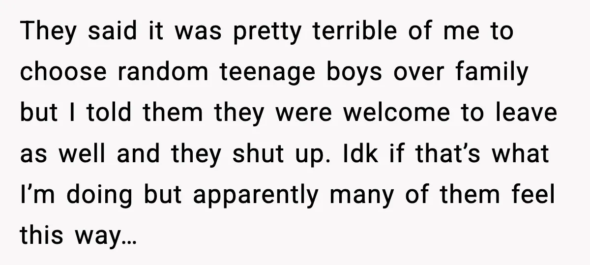 They said it was pretty terrible of me to choose random teenage boys over family but I told them they were welcome to leave as well and they shut up....