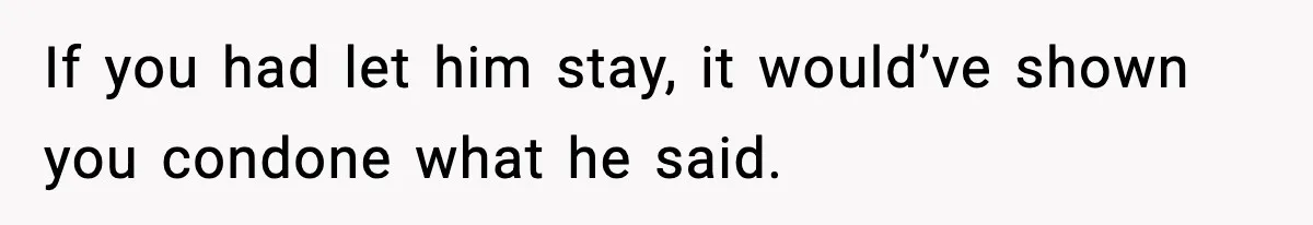 If you had let him stay, it would’ve shown you condone what he said.