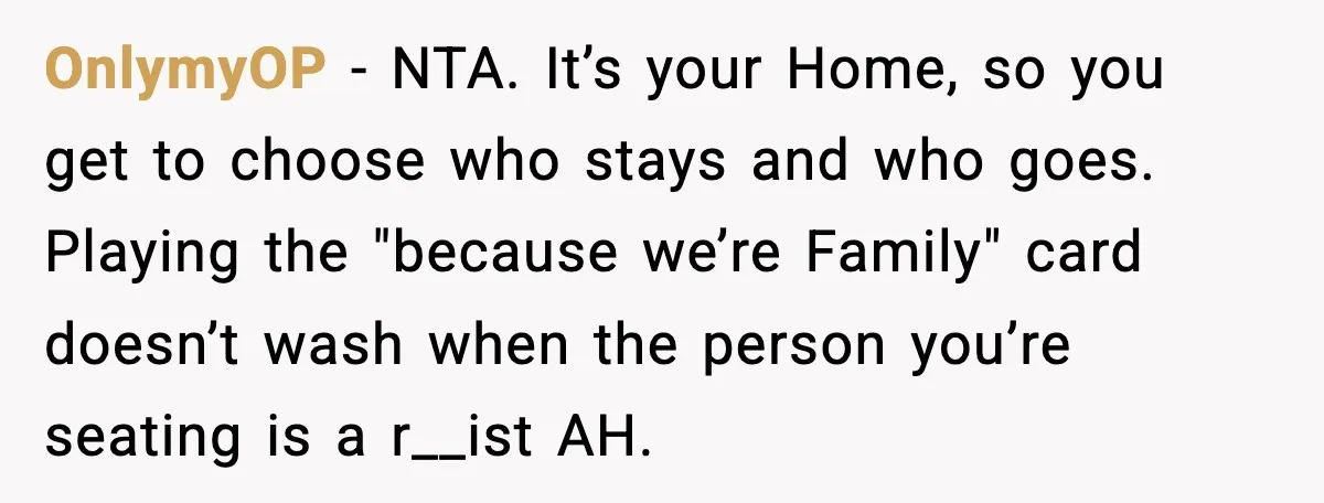 OnlymyOP - NTA. It’s your Home, so you get to choose who stays and who goes. Playing the "because we’re Family" card doesn’t wash when the person you’re seating is...