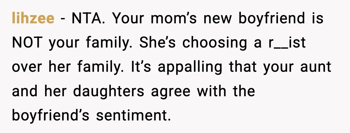 lihzee - NTA. Your mom’s new boyfriend is NOT your family. She’s choosing a r__ist over her family. It’s appalling that your aunt and her daughters agree with the boyfriend’s...