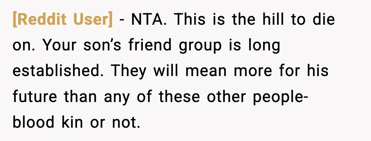 [Reddit User] - NTA. This is the hill to die on. Your son’s friend group is long established. They will mean more for his future than any of these other...