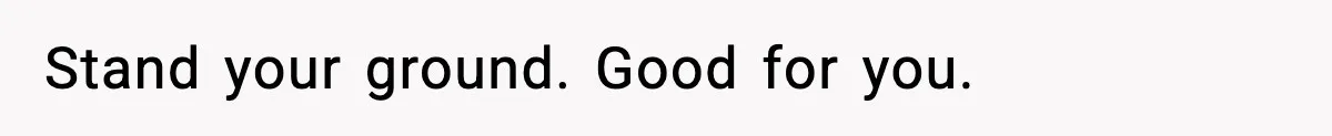 Stand your ground. Good for you.