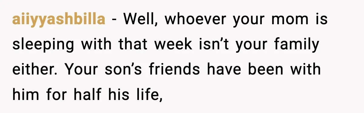 aiiyyashbilla - Well, whoever your mom is sleeping with that week isn’t your family either. Your son’s friends have been with him for half his life,