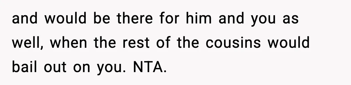 and would be there for him and you as well, when the rest of the cousins would bail out on you. NTA.