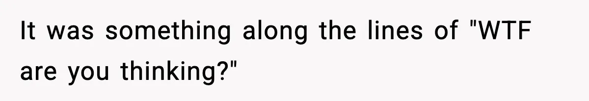 It was something along the lines of "WTF are you thinking?"