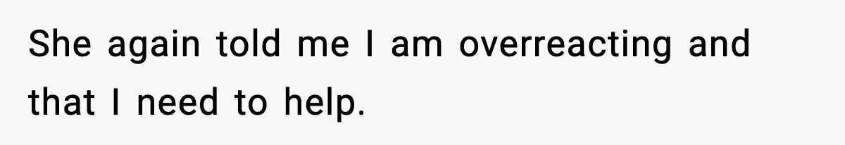 She again told me I am overreacting and that I need to help.