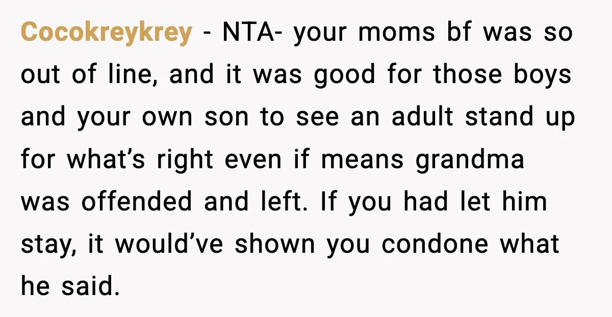 Cocokreykrey - NTA- your moms bf was so out of line, and it was good for those boys and your own son to see an adult stand up for what’s...